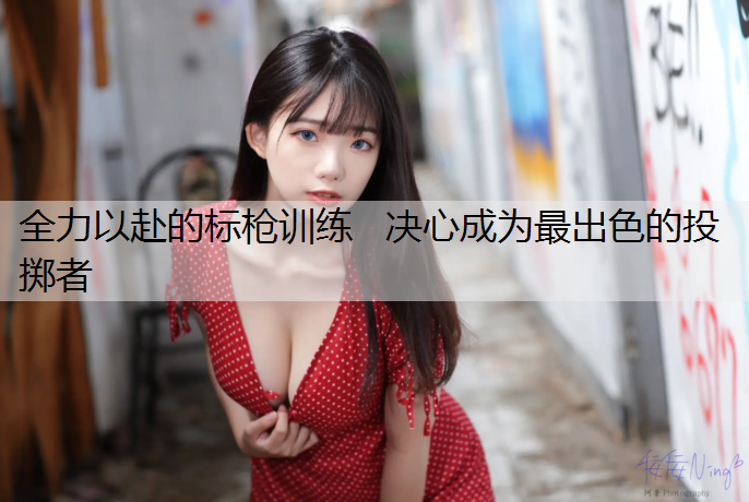 全力以赴的标枪训练   决心成为最出色的投掷者